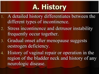 A. History A detailed history differentiates between the different types of incontinence.  Stress incontinence and detrusor instability frequently occur together. Gradual onset after menopause suggests oestrogen deficiency. History of vaginal repair or operation in the region of the bladder neck and history of any neurologic disease. 