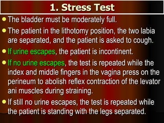 1. Stress Test The bladder must be moderately full.  The patient in the lithotomy position, the two labia are separated, and the patient is asked to cough.  If urine escapes , the patient is incontinent.  If no urine escapes , the test is repeated while the index and middle fingers in the vagina press on the perineum to abolish reflex contraction of the levator ani muscles during straining.  If still no urine escapes, the test is repeated while the patient is standing with the legs separated. 