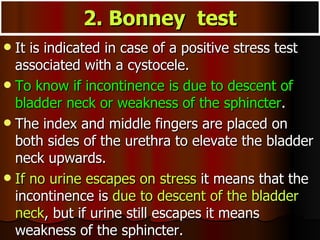 2. Bonney  test It is indicated in case of a positive stress test associated with a cystocele.  To know if incontinence is due to descent of bladder neck or weakness of the sphincter .  The index and middle fingers are placed on both sides of the urethra to elevate the bladder neck upwards.  If no urine escapes on stress  it means that the incontinence is  due to descent of the bladder neck , but if urine still escapes it means weakness of the sphincter. 