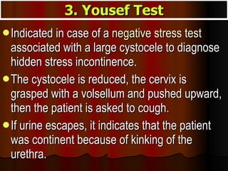 Indicated in case of a  negative stress test  associated with a large cystocele to diagnose hidden stress incontinence.  The cystocele is reduced, the cervix is grasped with a volsellum and pushed upward, then the patient is asked to cough.  If urine escapes, it indicates that the patient was continent because of kinking of the urethra. 3. Yousef Test 