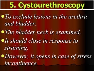 To exclude lesions in the urethra and bladder.  The bladder neck is examined.  It should close in response to straining.  However, it opens in case of stress incontinence. 5. Cystourethroscopy 