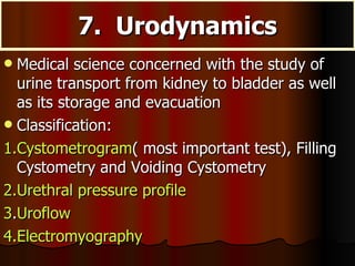7.  Urodynamics Medical science concerned with the study of urine transport from kidney to bladder as well as its storage and evacuation Classification: 1.Cystometrogram ( most important test), Filling Cystometry and Voiding Cystometry 2.Urethral pressure profile 3 . Uroflow 4.Electromyography 