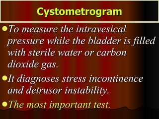 To measure the intravesical pressure while the bladder is filled with sterile water or carbon dioxide gas.  It diagnoses stress incontinence and detrusor instability.  The most important test. Cystometrogram 