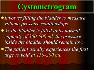 Cystometrogram Involves filling the bladder to measure volume-pressure relationships.  As the bladder is filled to its normal capacity of  300-500 ml , the pressure inside the bladder should remain low.  The patient usually experiences the first urge to void at  150-200 ml.   