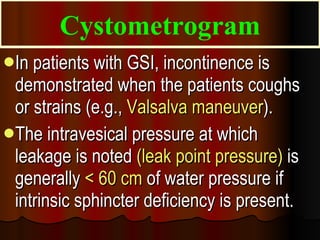 In patients with GSI, incontinence is demonstrated when the patients coughs or strains (e.g.,  Valsalva maneuver ).  The intravesical pressure at which leakage is noted  (leak point pressure)  is generally  < 60 cm  of water pressure if intrinsic sphincter deficiency is present. Cystometrogram 