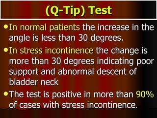 (Q-Tip) Test In normal patients  the increase in the angle is less than 30 degrees.  In stress incontinence  the change is more than 30 degrees indicating poor support and abnormal descent of bladder neck The test is positive in more than  90%  of cases with stress incontinence . 