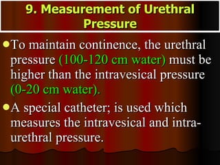 To maintain continence, the urethral pressure  (100-120 cm water)  must be higher than the intravesical pressure  (0-20 cm water).  A special catheter; is used which measures the intravesical and intra-urethral pressure.  9. Measurement of Urethral Pressure 