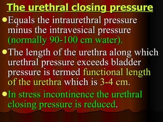 The urethral closing pressure   Equals the intraurethral pressure minus the intravesical pressure  (normally 90-100 cm water).  The length of the urethra along which urethral pressure exceeds bladder pressure is termed  functional length of the urethra  which is  3-4 cm .  In stress incontinence the urethral closing pressure is reduced . 