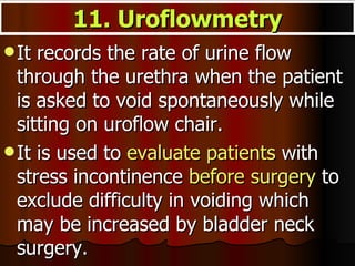 It records the rate of urine flow through the urethra when the patient is asked to void spontaneously while sitting on uroflow chair.  It is used to  evaluate patients  with stress incontinence  before surgery  to exclude difficulty in voiding which may be increased by bladder neck surgery.  11. Uroflowmetry 