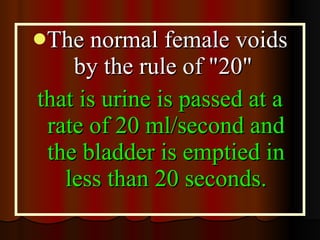 The normal female voids by the rule of "20"  that is urine is passed at a rate of 20 ml/second and the bladder is emptied in less than 20 seconds. 