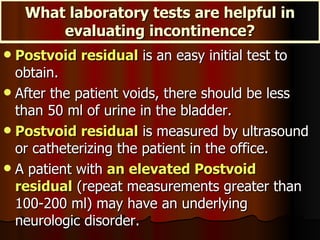 What laboratory tests are helpful in evaluating incontinence? Postvoid residual  is an easy initial test to obtain.  After the patient voids, there should be less than 50 ml of urine in the bladder.  Postvoid residual  is measured by ultrasound or catheterizing the patient in the office.  A patient with  an elevated Postvoid residual  (repeat measurements greater than 100-200 ml) may have an underlying neurologic disorder.  