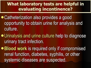 Catheterization also provides a good opportunity to obtain urine for analysis and culture. Urinalysis and urine culture  help to diagnose urinary tract infection.  Blood work  is required only if compromised renal function, diabetes, syphilis, or other systemic diseases are suspected. What laboratory tests are helpful in evaluating incontinence? 