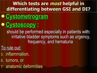 Which tests are  most  helpful in differentiating between GSI and DI? Cystometrogram Cystoscopy  : should be performed especially in patients with: irritative bladder symptoms such as urgency, frequency, and hematuria  To rule out: inflammation,  tumors, or  anatomic deformities   