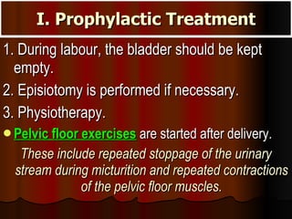 I. Prophylactic Treatment 1. During labour, the bladder should be kept empty. 2. Episiotomy is performed if necessary. 3. Physiotherapy.  Pelvic floor exercises  are started after delivery.  These include repeated stoppage of the urinary stream during micturition and repeated contractions of the pelvic floor muscles. 