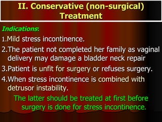 Indications : 1. Mild  stress incontinence. 2.The patient not completed her family as vaginal delivery may damage a bladder neck repair 3.Patient is  unfit for surgery  or refuses surgery. 4.When stress incontinence is  combined with detrusor instability.  The latter should be treated at first before surgery is done for stress incontinence . II. Conservative (non-surgical) Treatment 