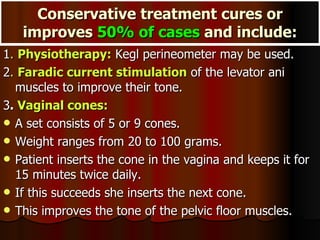 Conservative treatment cures or improves  50% of cases  and include: 1 .  Physiotherapy:  Kegl perineometer may be used. 2 .  Faradic current stimulation  of the levator ani muscles to improve their tone. 3 .  Vaginal cones:   A set consists of 5 or 9 cones.  Weight ranges from 20 to 100 grams.  Patient inserts the cone in the vagina and keeps it for 15 minutes twice daily.  If this succeeds she inserts the next cone.  This improves the tone of the pelvic floor muscles. 