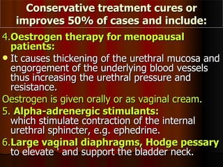 4. Oestrogen therapy for menopausal patients:   It causes thickening of the urethral mucosa and engorgement of the underlying blood vessels thus increasing the urethral pressure and resistance.  Oestrogen is given orally or as vaginal cream. 5.  Alpha-adrenergic stimulants:   which stimulate contraction of the internal urethral sphincter, e.g. ephedrine. 6. Large vaginal diaphragms, Hodge pessary  to elevate ' and support the bladder neck. Conservative treatment cures or improves 50% of cases and include: 