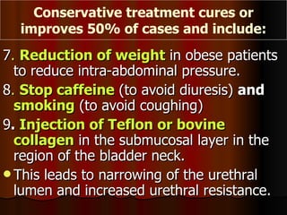 7 .  Reduction of weight  in obese patients to reduce intra-abdominal pressure. 8 .  Stop caffeine  (to avoid diuresis)  and  smoking  (to avoid coughing) 9 .  Injection of Teflon or bovine collagen  in the submucosal layer in the region of the bladder neck.  This leads to narrowing of the urethral lumen and increased urethral resistance. Conservative treatment cures or improves 50% of cases and include: 
