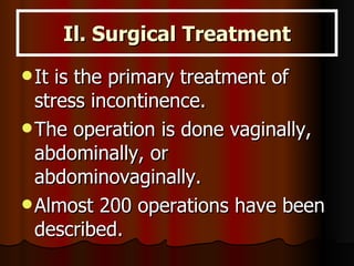 Il. Surgical Treatment It is the primary treatment of stress incontinence.  The operation is done vaginally, abdominally, or abdominovaginally.  Almost 200 operations have been described. 