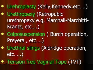 Urehroplasty  (Kelly,Kennedy,etc….) Urethropexy  (Retropubic urethropexy e.g. Marchall-Marchitti-Krantz, etc….) Colposuspension  ( Burch operation, Preyera , etc….) Urethral slings  (Aldridge operation, etc…..) Tension free Vaginal Tape  (TVT) 