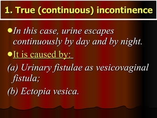 1. True (continuous) incontinence In this case, urine escapes continuously by day and by night.  It is caused by:   (a) Urinary fistulae as vesicovaginal fistula;  (b) Ectopia vesica. 