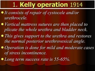 It consists of repair of cystocele and/or urethrocele.  Vertical mattress sutures are then placed to plicate the whole urethra and bladder neck.  This gives support to the urethra and restores the normal posterior urethrovesical angle.  Operation is done for mild and moderate cases of stress incontinence.  Long term success rate is 55-65%. 1.  Kelly operation   1914 