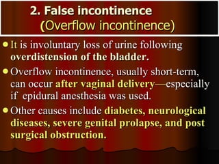 2. False incontinence  ( Overflow incontinence)   It  is involuntary loss of urine following   overdistension of the bladder .  Overflow incontinence, usually short-term, can occur  after vaginal delivery — especially if  epidural anesthesia was used.  Other causes include  diabetes, neurological diseases, severe genital prolapse, and post surgical obstruction. 