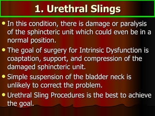 1. Urethral Slings In this condition, there is damage or paralysis of the sphincteric unit which could even be in a normal position.  The goal of surgery for Intrinsic Dysfunction is coaptation, support, and compression of the damaged sphincteric unit.  Simple suspension of the bladder neck is unlikely to correct the problem.  Urethral Sling Procedures is the best to achieve the goal. 