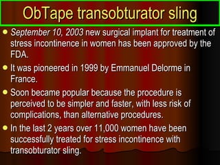 ObTape transobturator sling September 10, 2003  new surgical implant for treatment of stress incontinence in women has been approved by the FDA.  It was pioneered in 1999 by Emmanuel Delorme in France.  Soon became popular because the procedure is perceived to be simpler and faster, with less risk of complications, than alternative procedures.  In the last 2 years over 11,000 women have been successfully treated for stress incontinence with transobturator sling.  