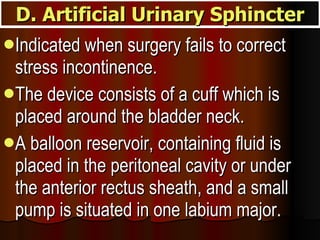 Indicated when surgery fails to correct stress incontinence.  The device consists of a cuff which is placed around the bladder neck.  A balloon reservoir, containing fluid is placed in the peritoneal cavity or under the anterior rectus sheath, and a small pump is situated in one labium major.  D. Artificial Urinary Sphincter 