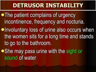 DETRUSOR INSTABILITY The patient complains of urgency incontinence, frequency and nocturia.  Involuntary loss of urine also occurs when the women sits for a long time and stands to go to the bathroom.  She may pass urine with the  sight or sound  of water 