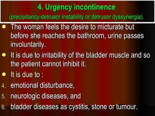4. Urgency incontinence  (precipitancy-detrusor instability or detrusor dyssynergia).   The woman feels the desire to micturate but before she reaches the bathroom, urine passes involuntarily.  It is due to irritability of the bladder muscle and so the patient cannot inhibit it.  It is due to : emotional disturbance,  neurologic diseases, and  bladder diseases as cystitis, stone or tumour. 