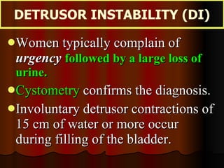 Women typically complain of  urgency   followed by a large loss of urine. Cystometry  confirms the diagnosis.  Involuntary detrusor contractions of 15 cm of water or more occur during filling of the bladder. DETRUSOR INSTABILITY (DI) 