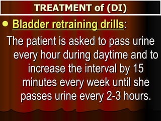 TREATMENT of (DI) Bladder retraining drills :  The patient is asked to pass urine every hour during daytime and to increase the interval by 15 minutes every week until she passes urine every 2-3 hours. 
