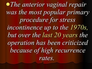 The anterior vaginal repair was the most popular primary procedure for stress incontinence up to the  1970s,  but over the  last 20 years  the operation has been criticized because of high recurrence rates.  