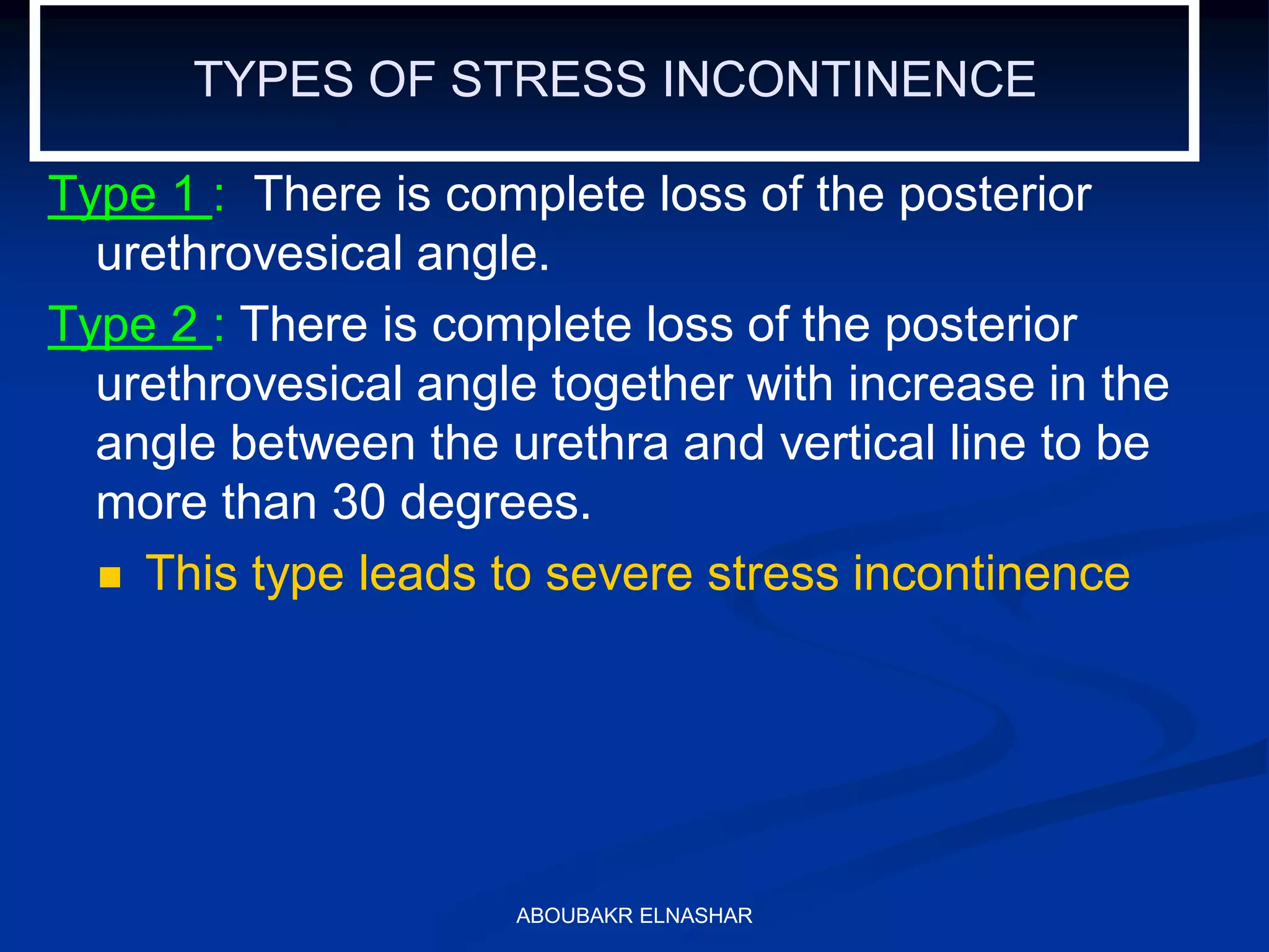 TYPES OF STRESS INCONTINENCE
Type 1 : There is complete loss of the posterior
urethrovesical angle.
Type 2 : There is complete loss of the posterior
urethrovesical angle together with increase in the
angle between the urethra and vertical line to be
more than 30 degrees.
 This type leads to severe stress incontinence
ABOUBAKR ELNASHAR
 