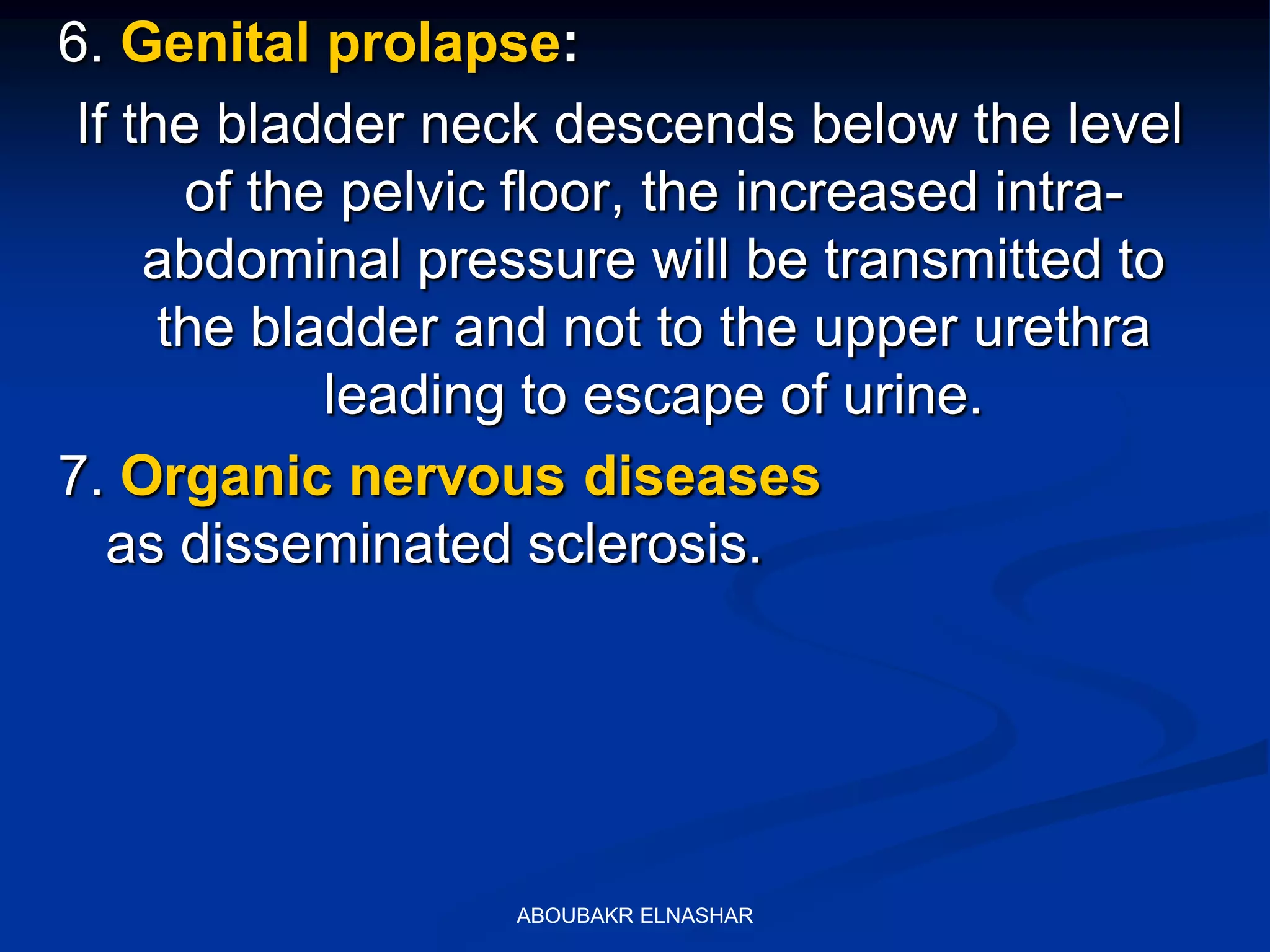 6. Genital prolapse:
If the bladder neck descends below the level
of the pelvic floor, the increased intra-
abdominal pressure will be transmitted to
the bladder and not to the upper urethra
leading to escape of urine.
7. Organic nervous diseases
as disseminated sclerosis.
ABOUBAKR ELNASHAR
 
