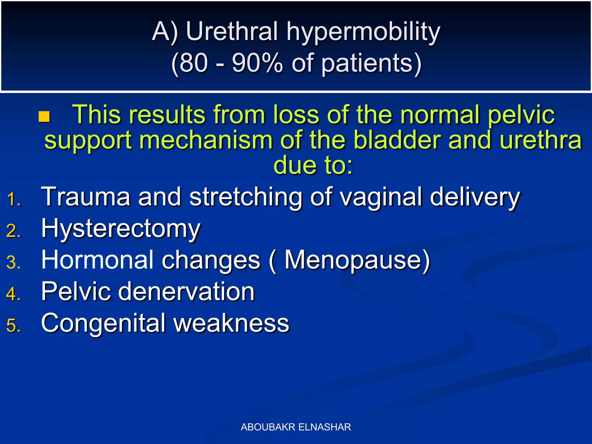 A) Urethral hypermobility
(80 - 90% of patients)
 This results from loss of the normal pelvic
support mechanism of the bladder and urethra
due to:
1. Trauma and stretching of vaginal delivery
2. Hysterectomy
3. Hormonal changes ( Menopause)
4. Pelvic denervation
5. Congenital weakness
ABOUBAKR ELNASHAR
 