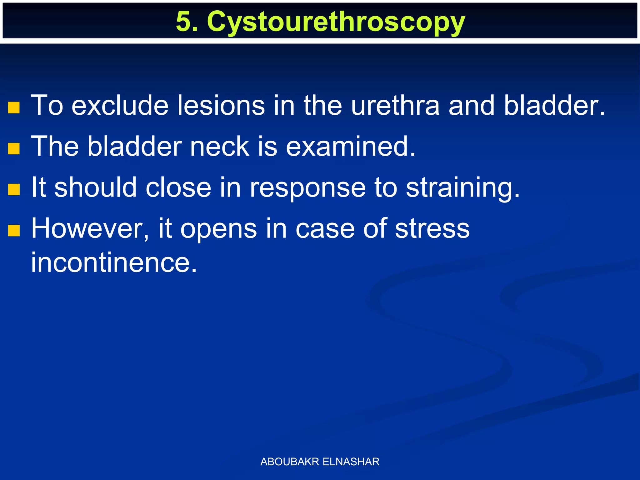  To exclude lesions in the urethra and bladder.
 The bladder neck is examined.
 It should close in response to straining.
 However, it opens in case of stress
incontinence.
5. Cystourethroscopy
ABOUBAKR ELNASHAR
 
