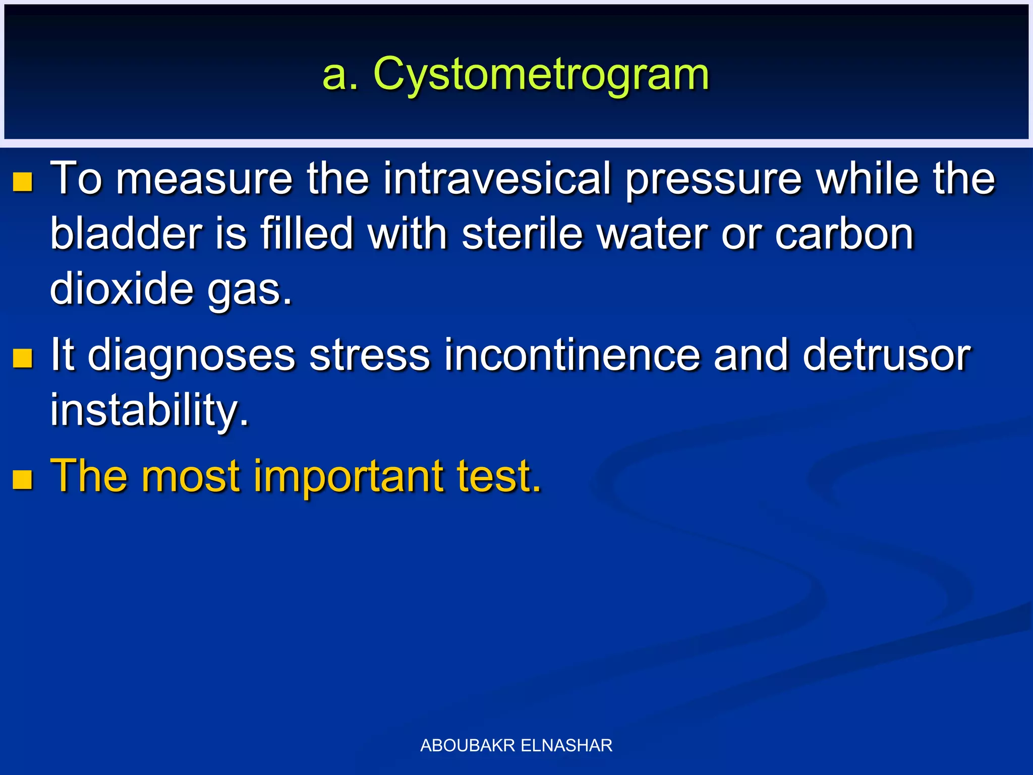  To measure the intravesical pressure while the
bladder is filled with sterile water or carbon
dioxide gas.
 It diagnoses stress incontinence and detrusor
instability.
 The most important test.
a. Cystometrogram
ABOUBAKR ELNASHAR
 
