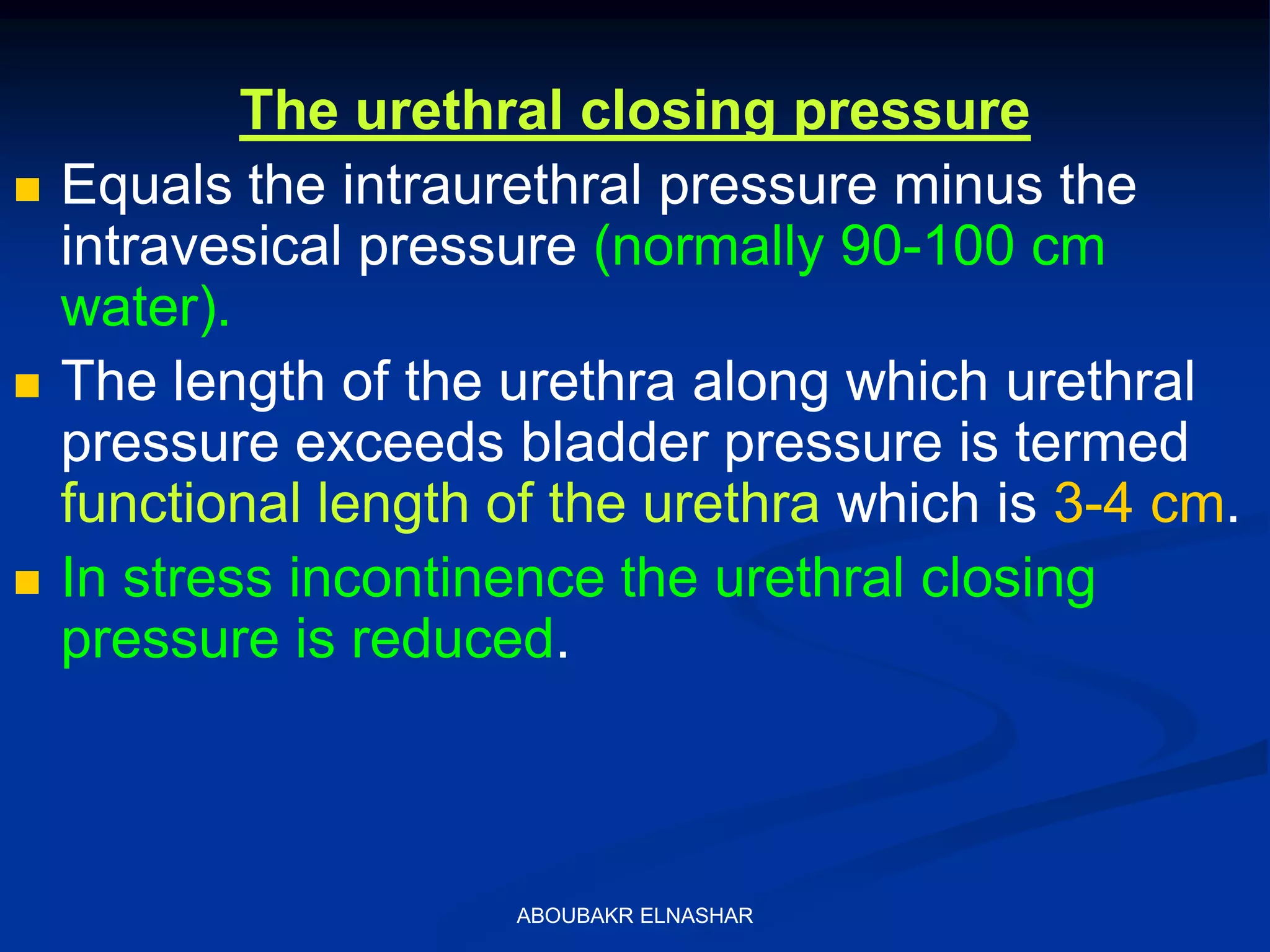 The urethral closing pressure
 Equals the intraurethral pressure minus the
intravesical pressure (normally 90-100 cm
water).
 The length of the urethra along which urethral
pressure exceeds bladder pressure is termed
functional length of the urethra which is 3-4 cm.
 In stress incontinence the urethral closing
pressure is reduced.
ABOUBAKR ELNASHAR
 