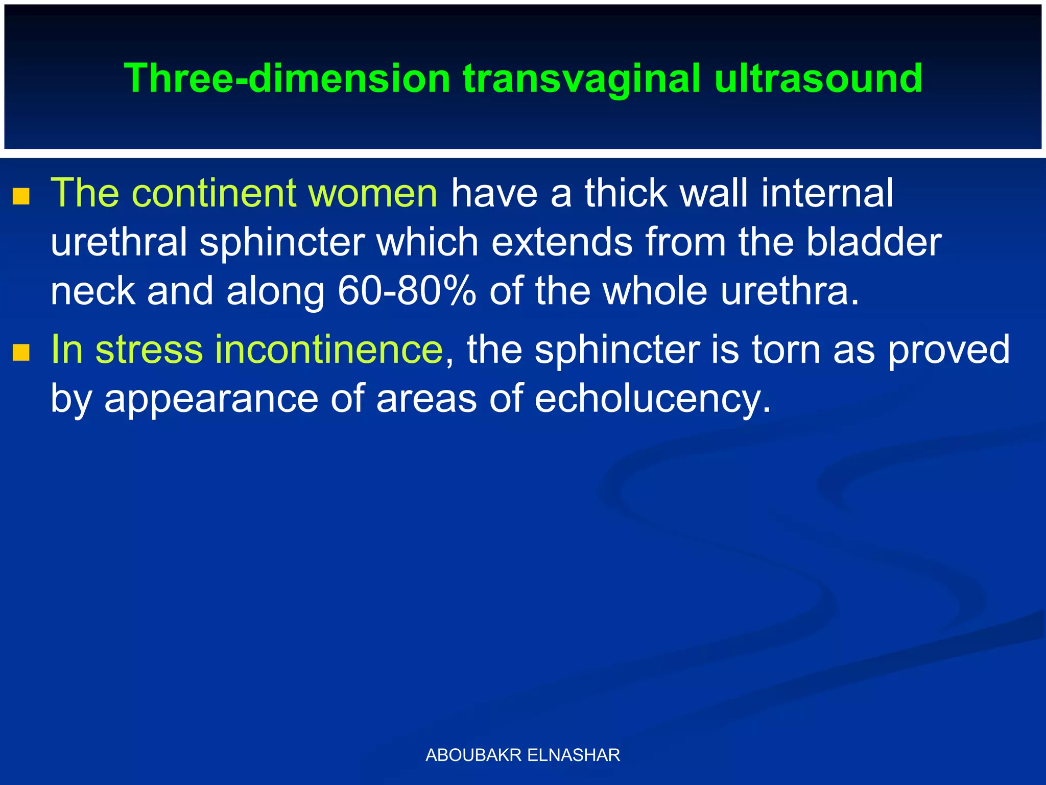 Three-dimension transvaginal ultrasound
 The continent women have a thick wall internal
urethral sphincter which extends from the bladder
neck and along 60-80% of the whole urethra.
 In stress incontinence, the sphincter is torn as proved
by appearance of areas of echolucency.
ABOUBAKR ELNASHAR
 