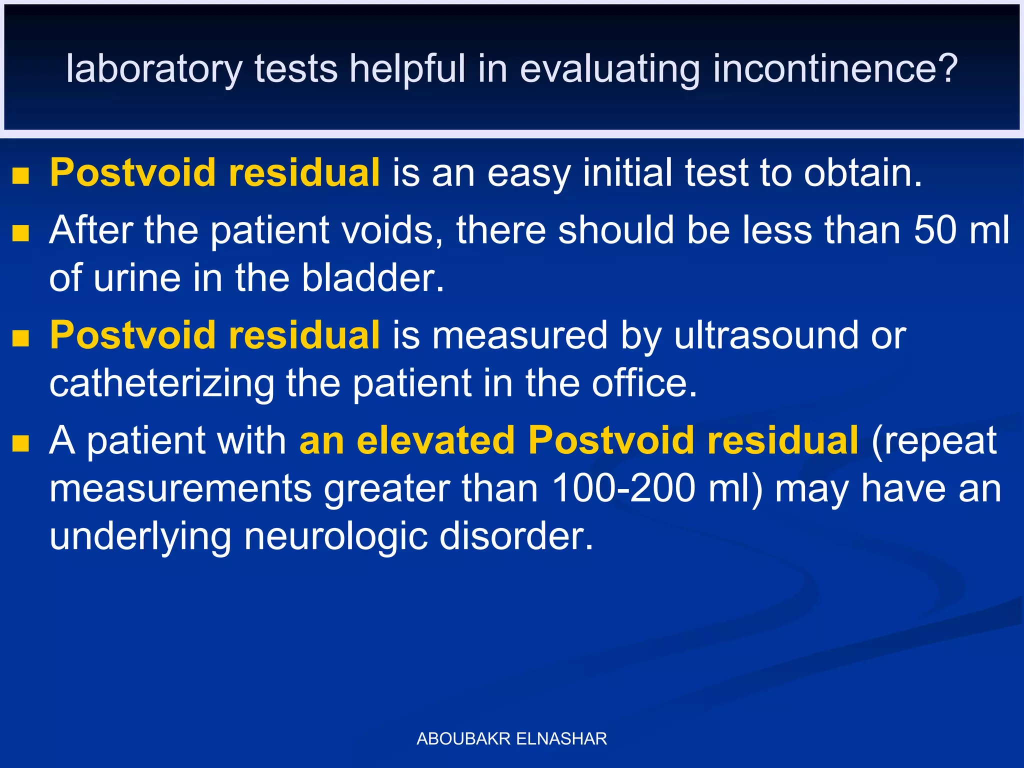 laboratory tests helpful in evaluating incontinence?
 Postvoid residual is an easy initial test to obtain.
 After the patient voids, there should be less than 50 ml
of urine in the bladder.
 Postvoid residual is measured by ultrasound or
catheterizing the patient in the office.
 A patient with an elevated Postvoid residual (repeat
measurements greater than 100-200 ml) may have an
underlying neurologic disorder.
ABOUBAKR ELNASHAR
 