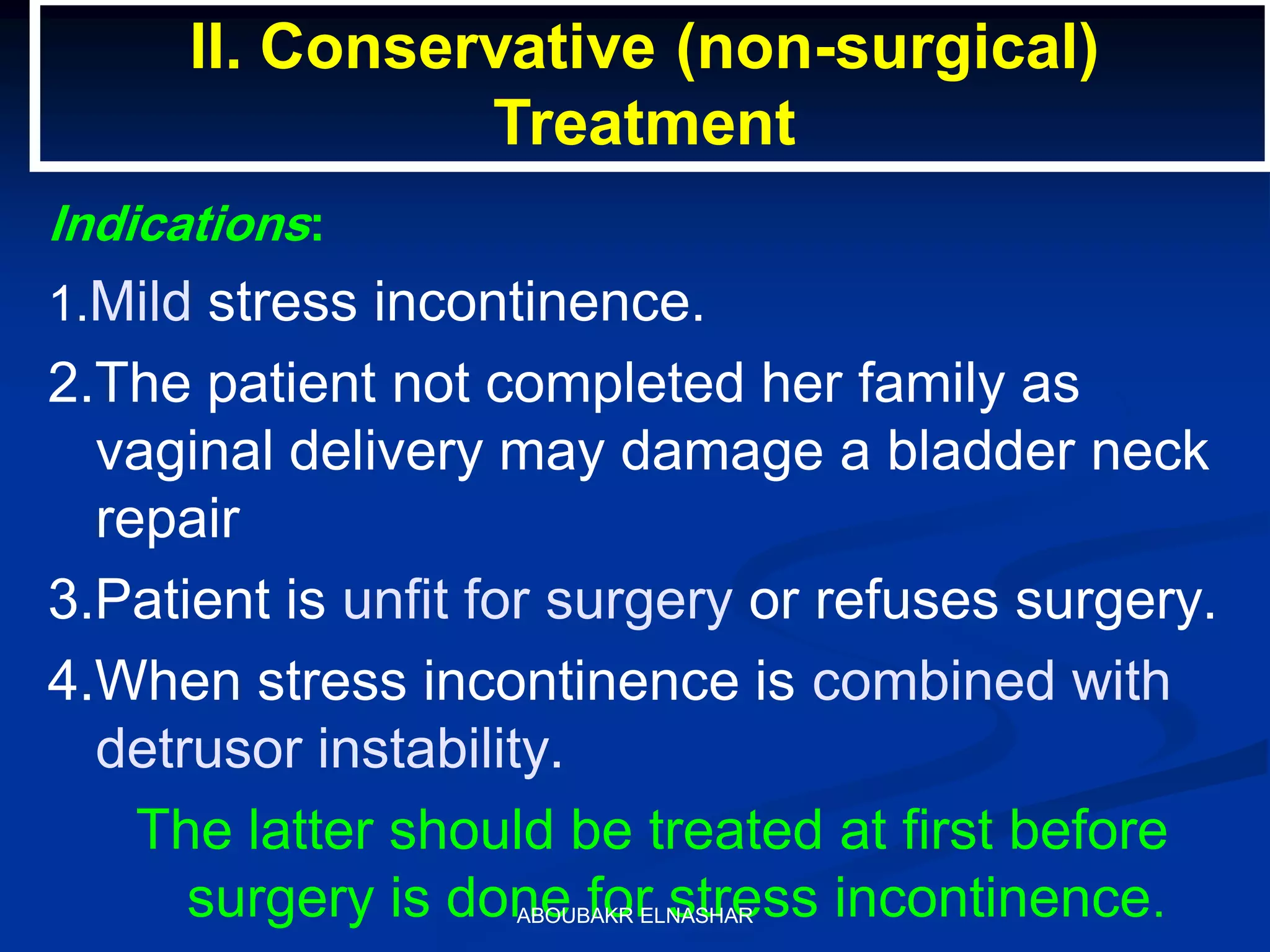 Indications:
1.Mild stress incontinence.
2.The patient not completed her family as
vaginal delivery may damage a bladder neck
repair
3.Patient is unfit for surgery or refuses surgery.
4.When stress incontinence is combined with
detrusor instability.
The latter should be treated at first before
surgery is done for stress incontinence.
II. Conservative (non-surgical)
Treatment
ABOUBAKR ELNASHAR
 