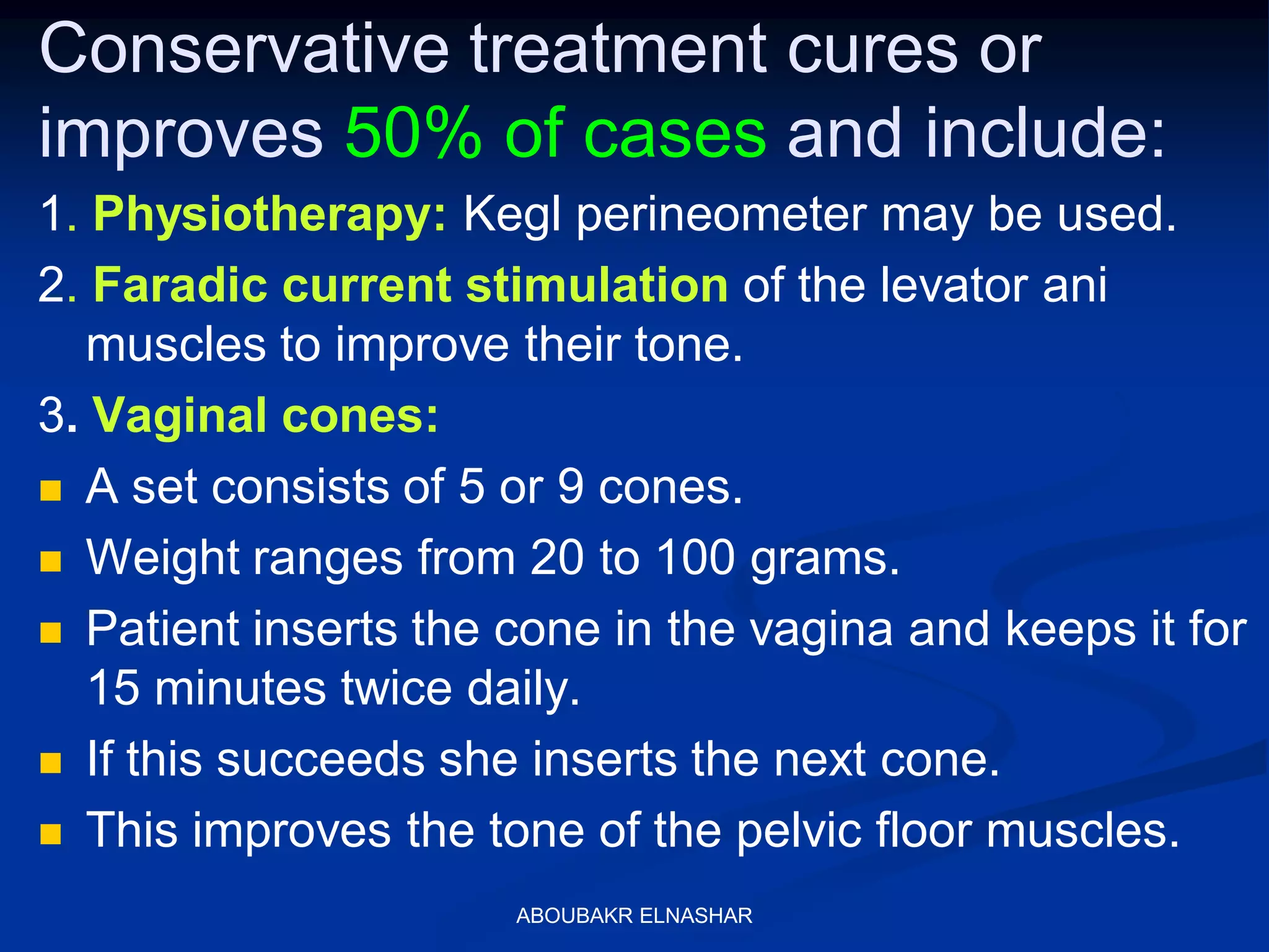 Conservative treatment cures or
improves 50% of cases and include:
1. Physiotherapy: Kegl perineometer may be used.
2. Faradic current stimulation of the levator ani
muscles to improve their tone.
3. Vaginal cones:
 A set consists of 5 or 9 cones.
 Weight ranges from 20 to 100 grams.
 Patient inserts the cone in the vagina and keeps it for
15 minutes twice daily.
 If this succeeds she inserts the next cone.
 This improves the tone of the pelvic floor muscles.
ABOUBAKR ELNASHAR
 