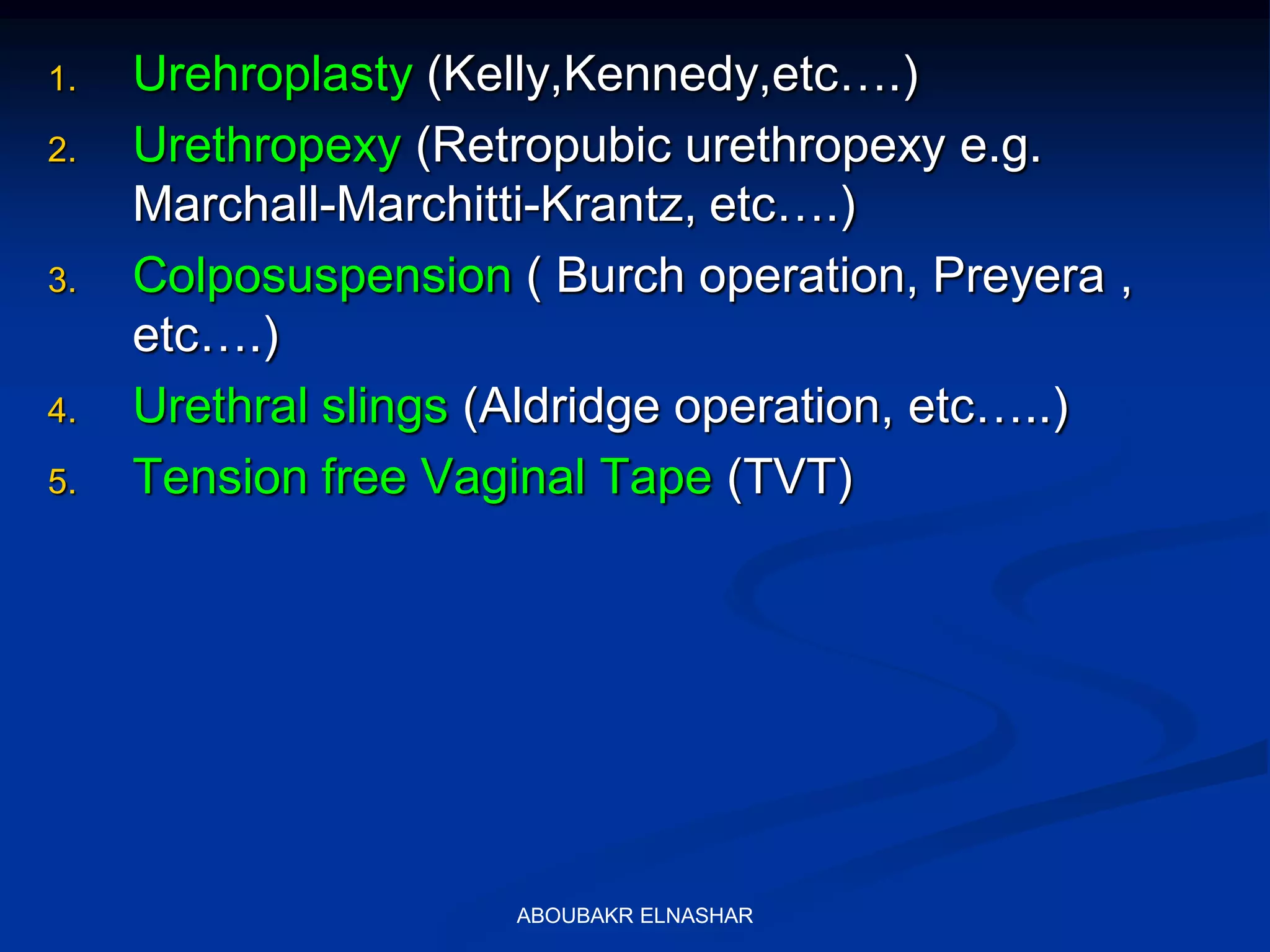 1. Urehroplasty (Kelly,Kennedy,etc….)
2. Urethropexy (Retropubic urethropexy e.g.
Marchall-Marchitti-Krantz, etc….)
3. Colposuspension ( Burch operation, Preyera ,
etc….)
4. Urethral slings (Aldridge operation, etc…..)
5. Tension free Vaginal Tape (TVT)
ABOUBAKR ELNASHAR
 