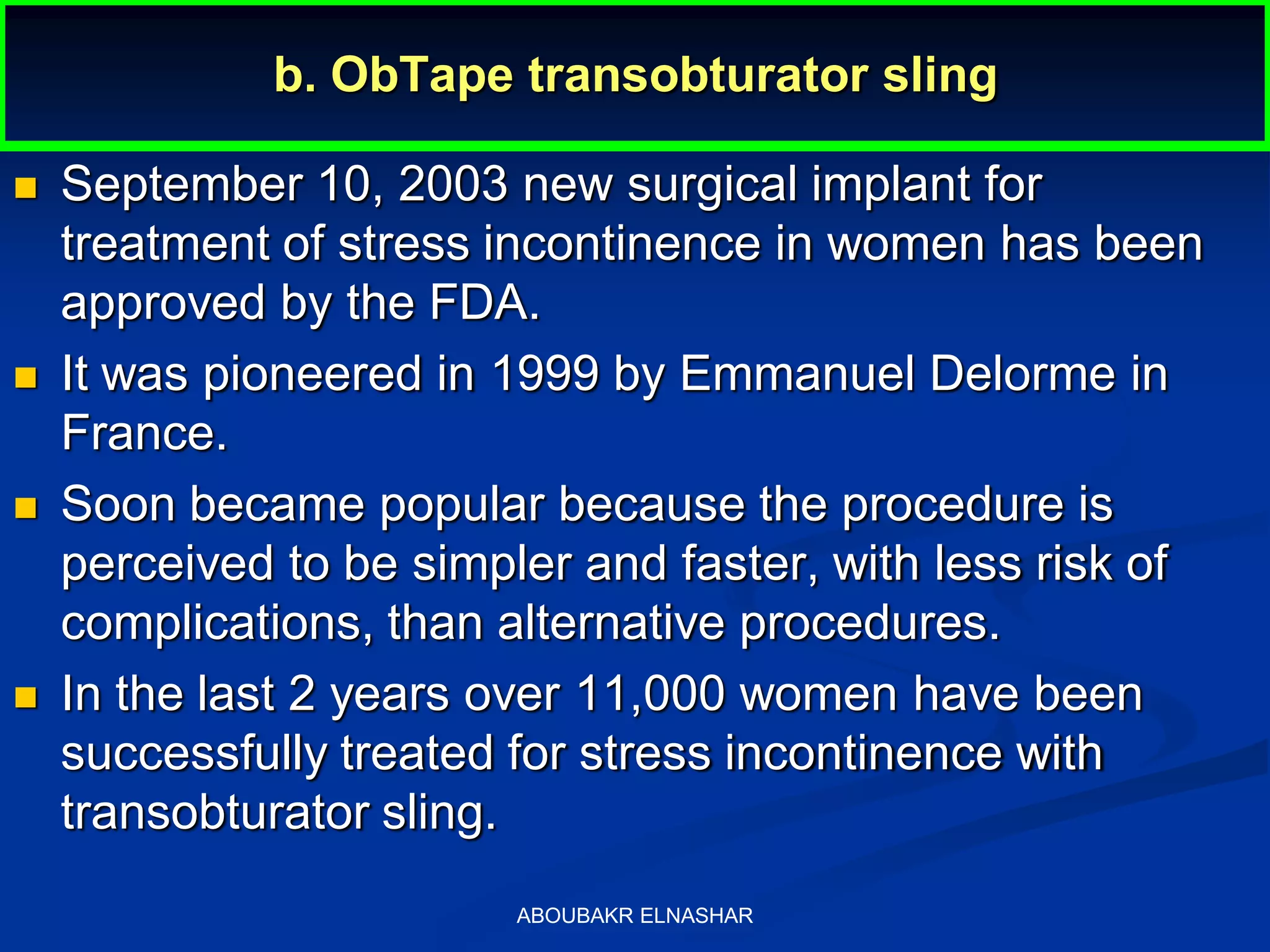 b. ObTape transobturator sling
 September 10, 2003 new surgical implant for
treatment of stress incontinence in women has been
approved by the FDA.
 It was pioneered in 1999 by Emmanuel Delorme in
France.
 Soon became popular because the procedure is
perceived to be simpler and faster, with less risk of
complications, than alternative procedures.
 In the last 2 years over 11,000 women have been
successfully treated for stress incontinence with
transobturator sling.
ABOUBAKR ELNASHAR
 