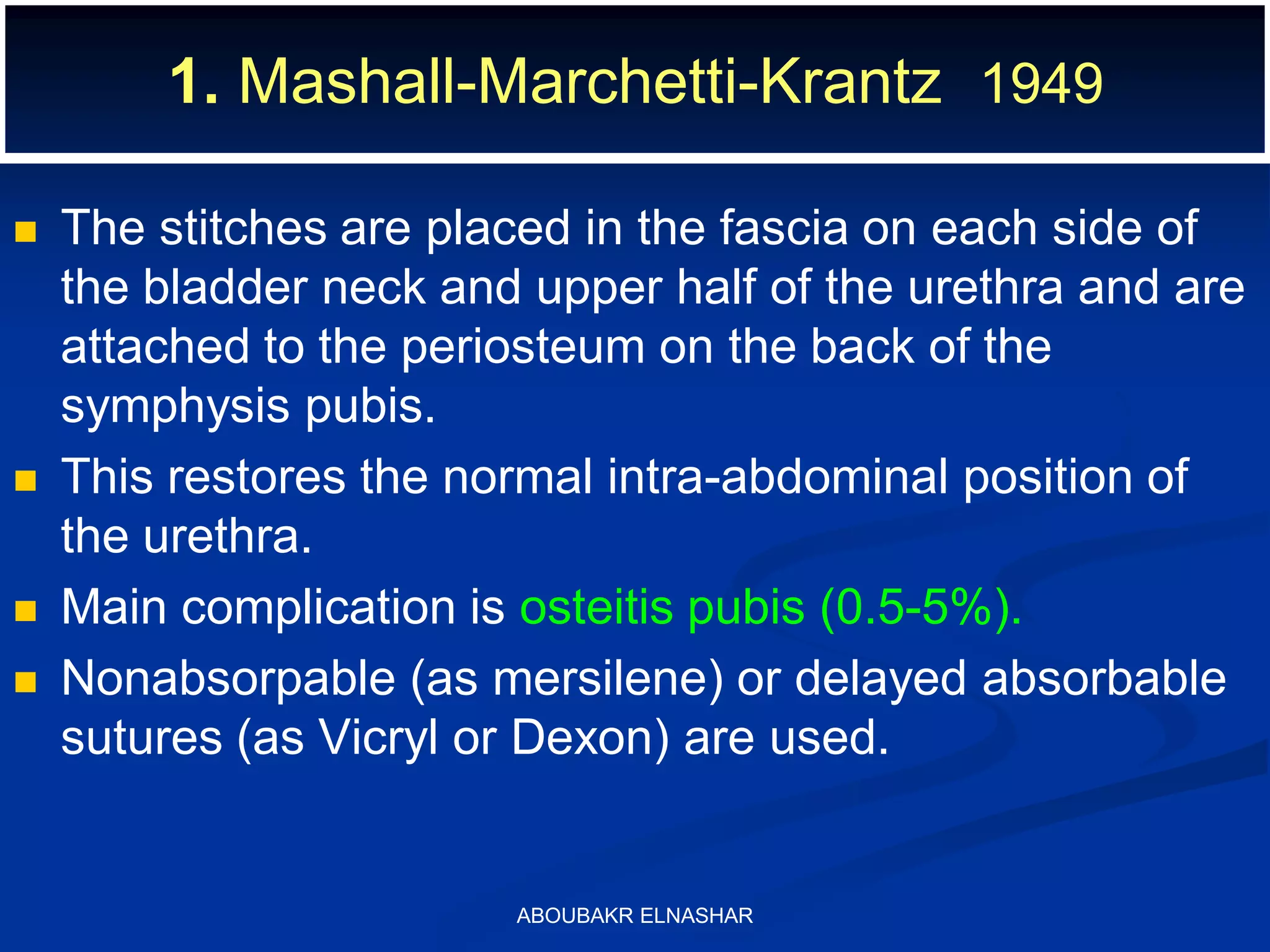  The stitches are placed in the fascia on each side of
the bladder neck and upper half of the urethra and are
attached to the periosteum on the back of the
symphysis pubis.
 This restores the normal intra-abdominal position of
the urethra.
 Main complication is osteitis pubis (0.5-5%).
 Nonabsorpable (as mersilene) or delayed absorbable
sutures (as Vicryl or Dexon) are used.
1. Mashall-Marchetti-Krantz 1949
ABOUBAKR ELNASHAR
 