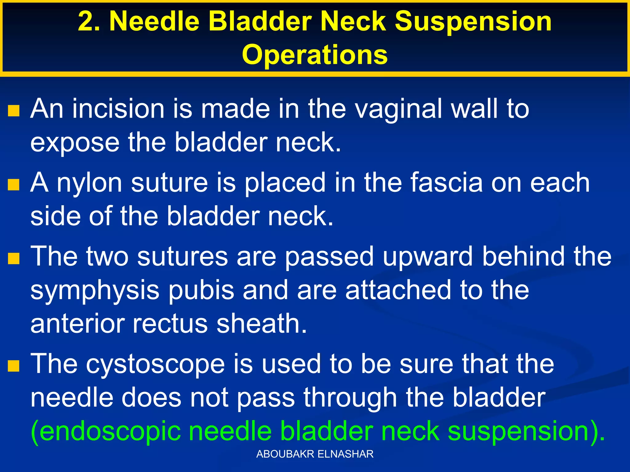  An incision is made in the vaginal wall to
expose the bladder neck.
 A nylon suture is placed in the fascia on each
side of the bladder neck.
 The two sutures are passed upward behind the
symphysis pubis and are attached to the
anterior rectus sheath.
 The cystoscope is used to be sure that the
needle does not pass through the bladder
(endoscopic needle bladder neck suspension).
2. Needle Bladder Neck Suspension
Operations
ABOUBAKR ELNASHAR
 