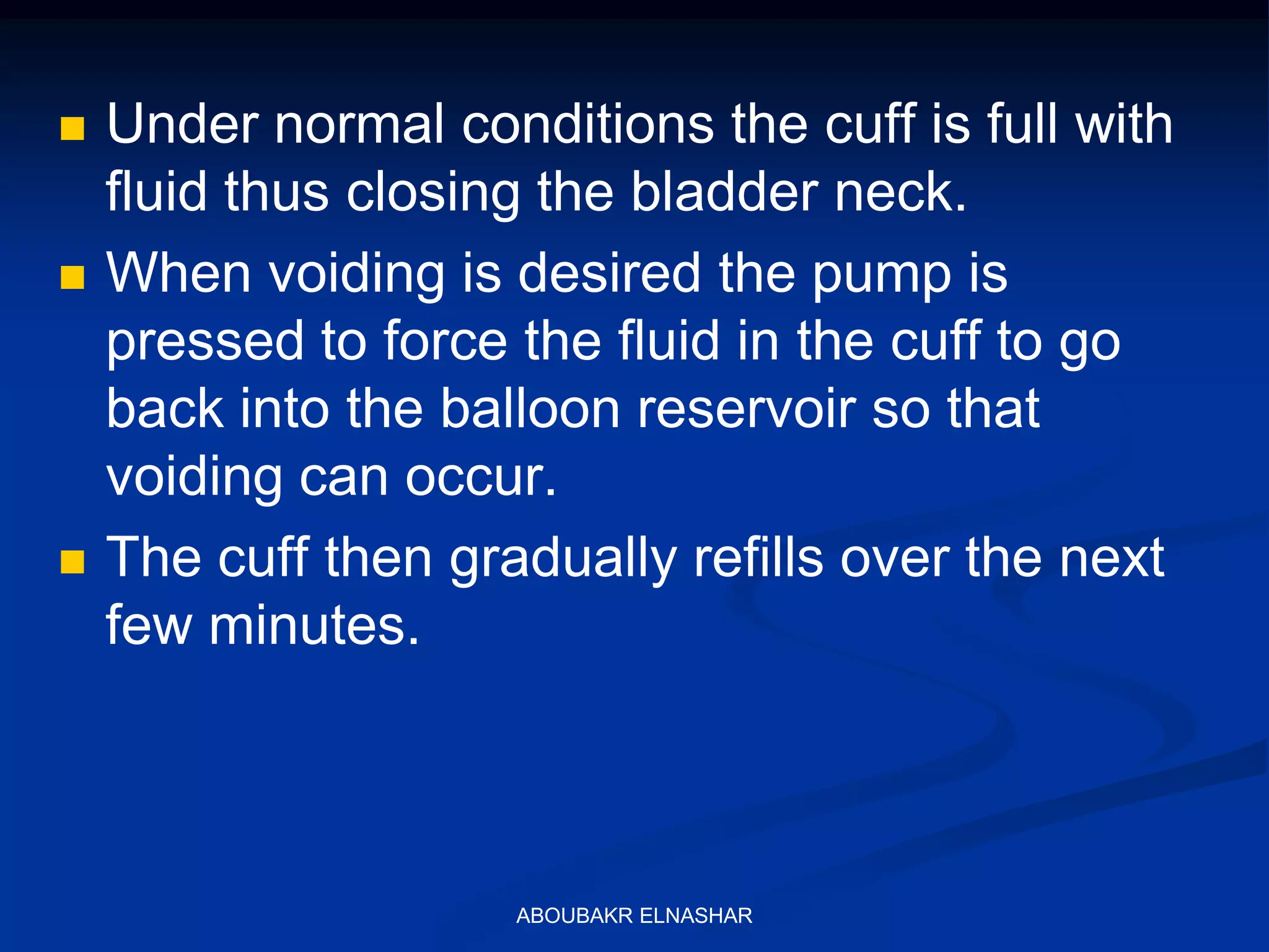  Under normal conditions the cuff is full with
fluid thus closing the bladder neck.
 When voiding is desired the pump is
pressed to force the fluid in the cuff to go
back into the balloon reservoir so that
voiding can occur.
 The cuff then gradually refills over the next
few minutes.
ABOUBAKR ELNASHAR
 